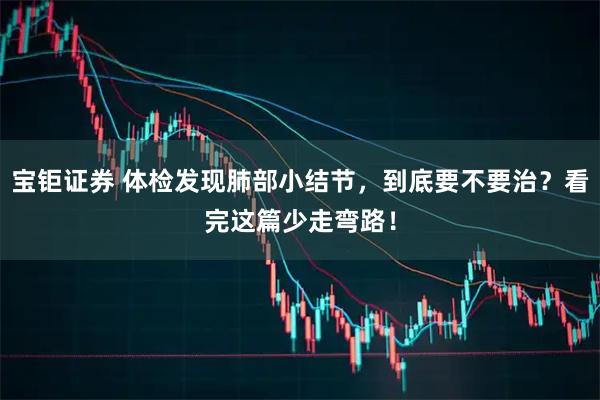 宝钜证券 体检发现肺部小结节，到底要不要治？看完这篇少走弯路！