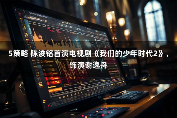 5策略 陈浚铭首演电视剧《我们的少年时代2》，饰演谢逸舟