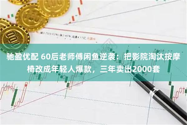 驰盈优配 60后老师傅闲鱼逆袭：把影院淘汰按摩椅改成年轻人爆款，三年卖出2000套