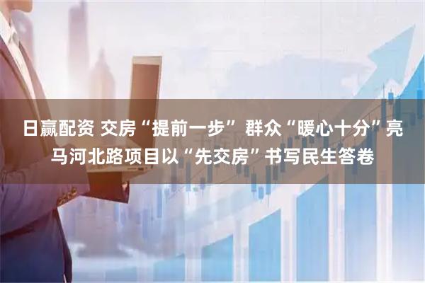 日赢配资 交房“提前一步” 群众“暖心十分”亮马河北路项目以“先交房”书写民生答卷