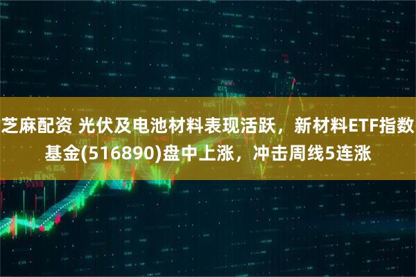芝麻配资 光伏及电池材料表现活跃，新材料ETF指数基金(516890)盘中上涨，冲击周线5连涨