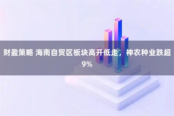 财盈策略 海南自贸区板块高开低走，神农种业跌超9%