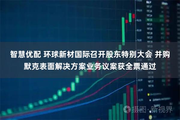 智慧优配 环球新材国际召开股东特别大会 并购默克表面解决方案业务议案获全票通过