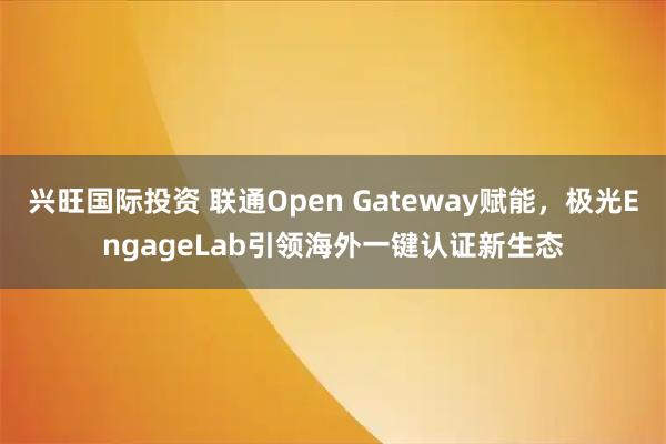 兴旺国际投资 联通Open Gateway赋能，极光EngageLab引领海外一键认证新生态