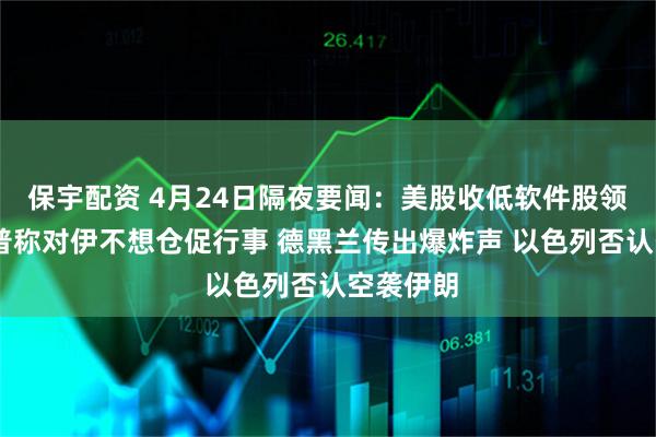 保宇配资 4月24日隔夜要闻：美股收低软件股领跌 特朗普称对伊不想仓促行事 德黑兰传出爆炸声 以色列否认空袭伊朗