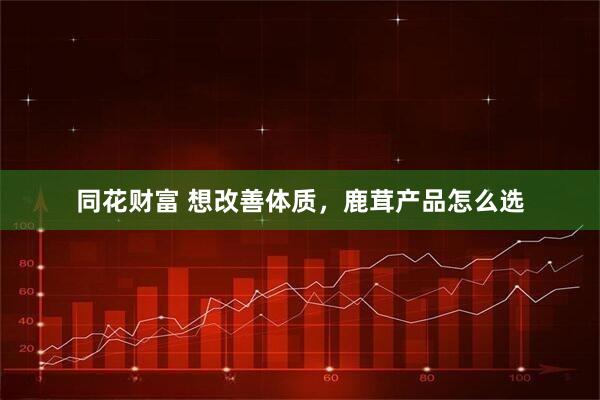同花财富 想改善体质，鹿茸产品怎么选