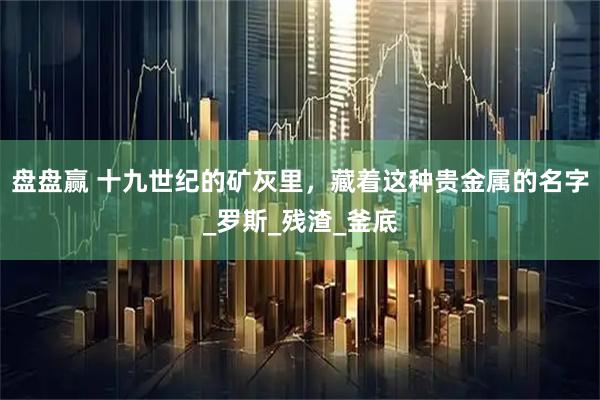 盘盘赢 十九世纪的矿灰里，藏着这种贵金属的名字_罗斯_残渣_釜底