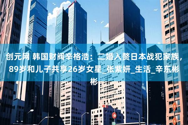 创元网 韩国财阀辛格浩：二婚入赘日本战犯家族，89岁和儿子共享26岁女星_张紫妍_生活_辛东彬