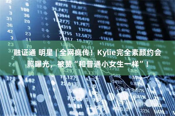 融证通 明星 | 全网疯传！Kylie完全素颜约会照曝光，被赞“和普通小女生一样”！