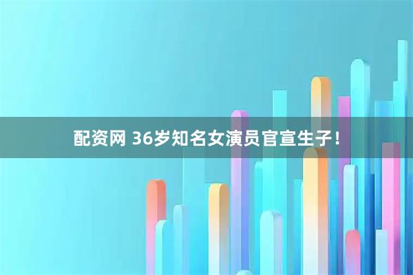 配资网 36岁知名女演员官宣生子！