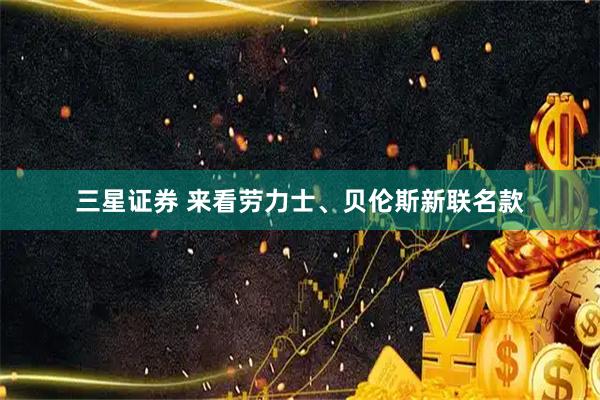 三星证券 来看劳力士、贝伦斯新联名款