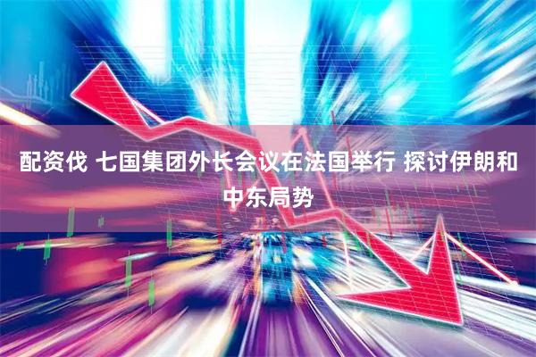 配资伐 七国集团外长会议在法国举行 探讨伊朗和中东局势