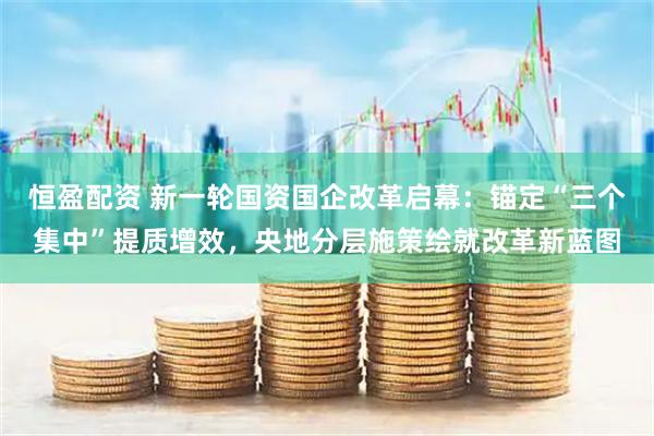 恒盈配资 新一轮国资国企改革启幕：锚定“三个集中”提质增效，央地分层施策绘就改革新蓝图