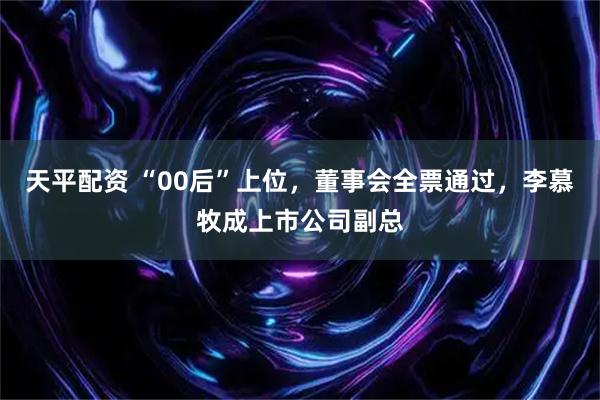 天平配资 “00后”上位,董事会全票通过,李慕牧成上市公司副总