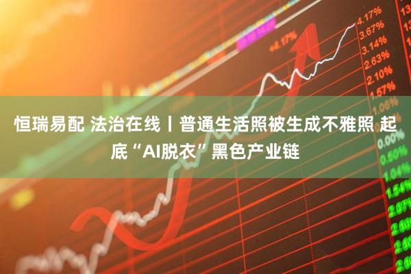 恒瑞易配 法治在线丨普通生活照被生成不雅照 起底“AI脱衣”黑色产业链