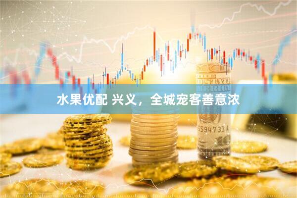 水果优配 兴义，全城宠客善意浓