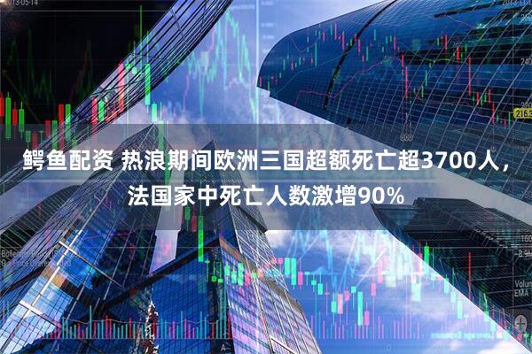 鳄鱼配资 热浪期间欧洲三国超额死亡超3700人，法国家中死亡人数激增90%